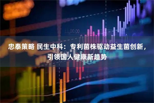 忠泰策略 民生中科：专利菌株驱动益生菌创新，引领国人健康新趋势