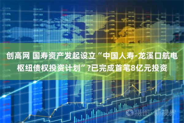 创高网 国寿资产发起设立“中国人寿-龙溪口航电枢纽债权投资计划”?已完成首笔8亿元投资