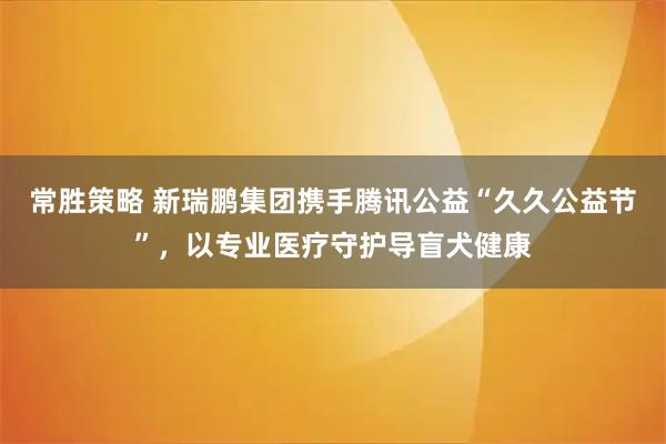 常胜策略 新瑞鹏集团携手腾讯公益“久久公益节”，以专业医疗守护导盲犬健康