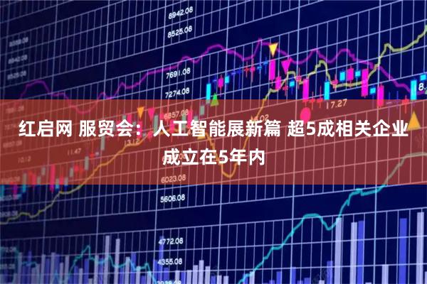 红启网 服贸会：人工智能展新篇 超5成相关企业成立在5年内