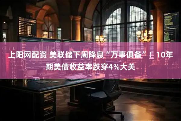 上阳网配资 美联储下周降息“万事俱备”！10年期美债收益率跌穿4%大关