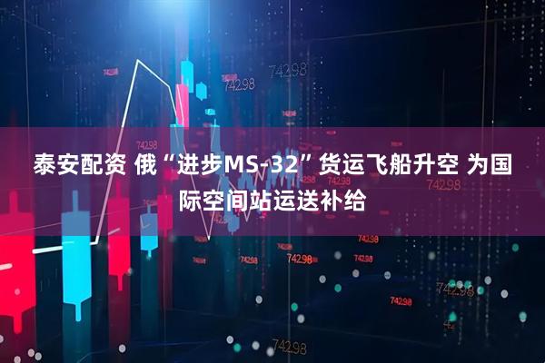 泰安配资 俄“进步MS-32”货运飞船升空 为国际空间站运送补给