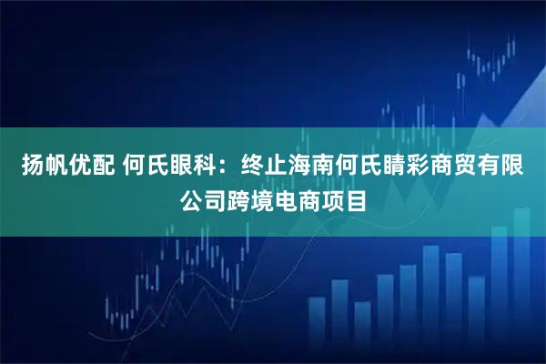 扬帆优配 何氏眼科：终止海南何氏睛彩商贸有限公司跨境电商项目