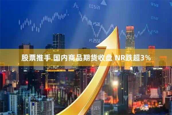 股票推手 国内商品期货收盘 NR跌超3%