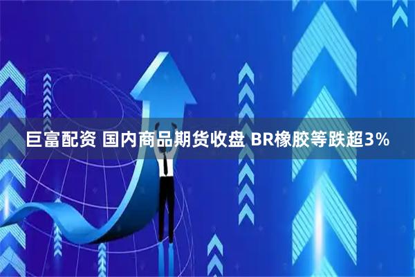 巨富配资 国内商品期货收盘 BR橡胶等跌超3%