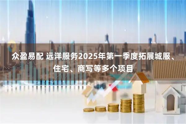 众盈易配 远洋服务2025年第一季度拓展城服、住宅、商写等多个项目