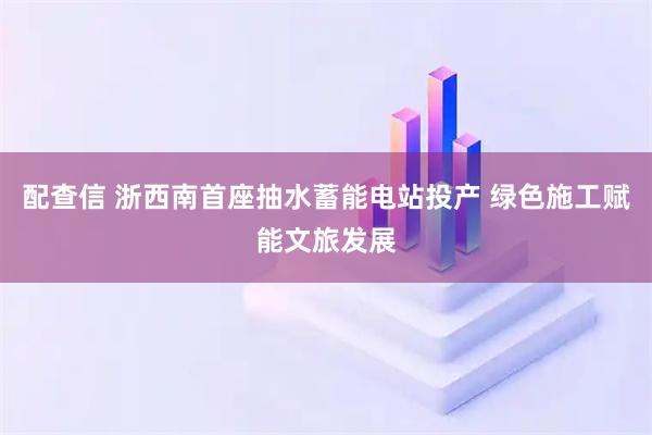 配查信 浙西南首座抽水蓄能电站投产 绿色施工赋能文旅发展