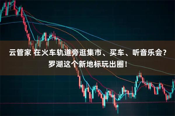 云管家 在火车轨道旁逛集市、买车、听音乐会？罗湖这个新地标玩出圈！