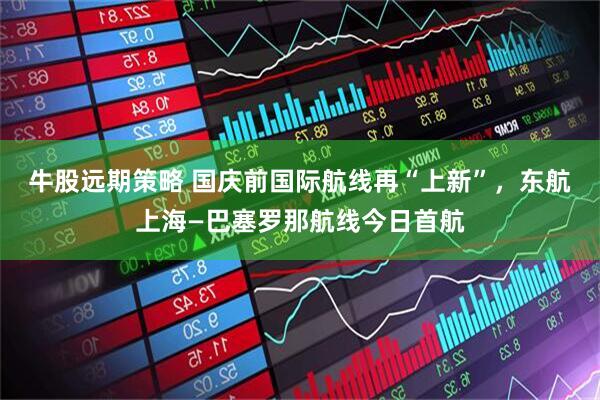 牛股远期策略 国庆前国际航线再“上新”，东航上海—巴塞罗那航线今日首航