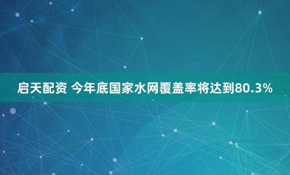 启天配资 今年底国家水网覆盖率将达到80.3%