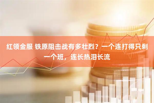 红领金服 铁原阻击战有多壮烈？一个连打得只剩一个班，连长热泪长流