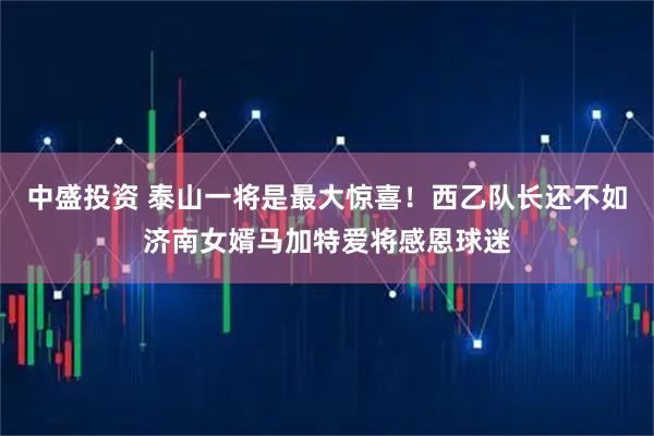 中盛投资 泰山一将是最大惊喜！西乙队长还不如济南女婿马加特爱将感恩球迷