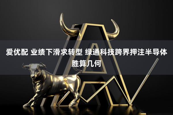 爱优配 业绩下滑求转型 绿通科技跨界押注半导体胜算几何