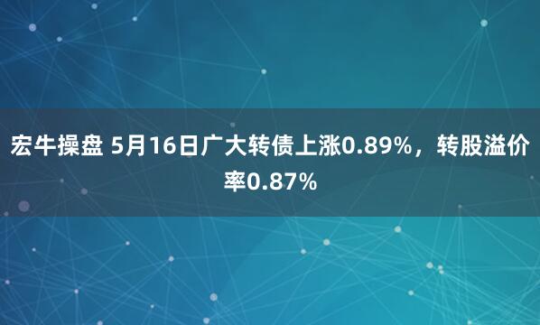宏牛操盘 5月16日广大转债上涨0.89%，转股溢价率0.87%