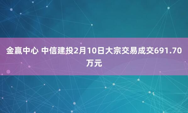 金赢中心 中信建投2月10日大宗交易成交691.70万元