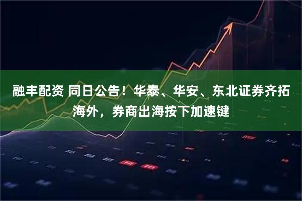 融丰配资 同日公告！华泰、华安、东北证券齐拓海外，券商出海按下加速键