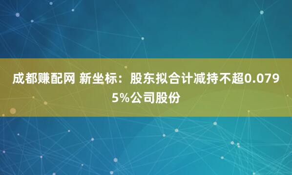 成都赚配网 新坐标：股东拟合计减持不超0.0795%公司股份