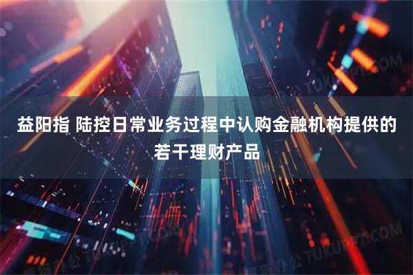 益阳指 陆控日常业务过程中认购金融机构提供的若干理财产品