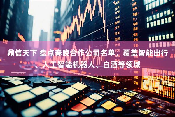 鼎信天下 盘点春晚合作公司名单,覆盖智能出行、人工智能机器人、白酒等领域