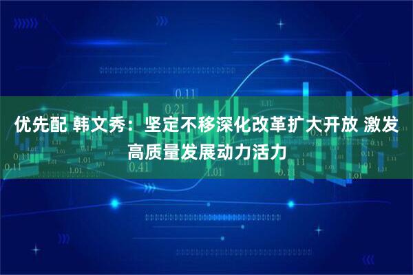 优先配 韩文秀：坚定不移深化改革扩大开放 激发高质量发展动力活力