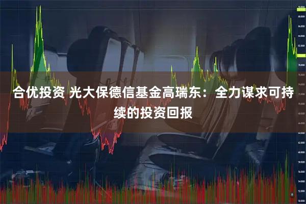 合优投资 光大保德信基金高瑞东:全力谋求可持续的投资回报