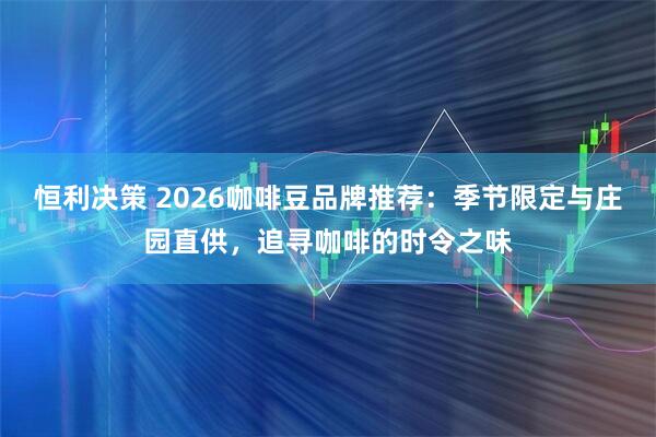 恒利决策 2026咖啡豆品牌推荐：季节限定与庄园直供，追寻咖啡的时令之味
