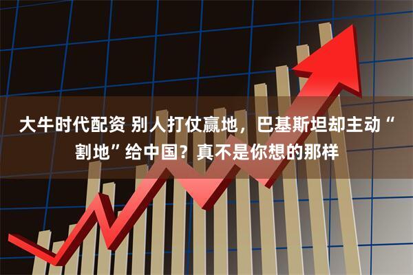 大牛时代配资 别人打仗赢地,巴基斯坦却主动“割地”给中国?真不是你想的那样