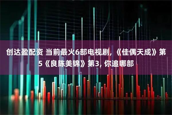 创达盈配资 当前最火6部电视剧, 《佳偶天成》第5《良陈美锦》第3, 你追哪部