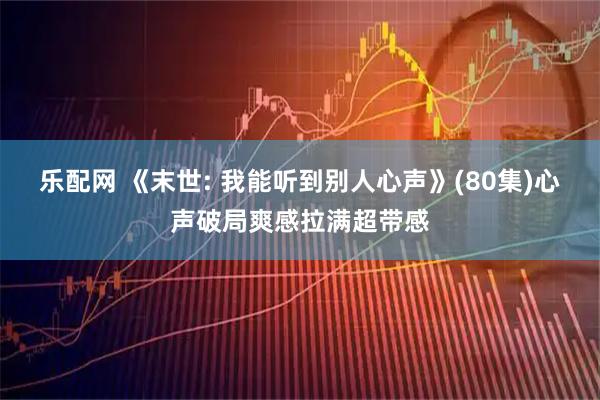 乐配网 《末世: 我能听到别人心声》(80集)心声破局爽感拉满超带感