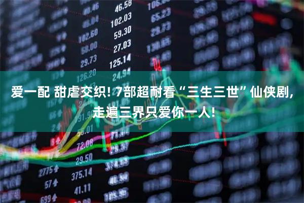 爱一配 甜虐交织! 7部超耐看“三生三世”仙侠剧, 走遍三界只爱你一人!