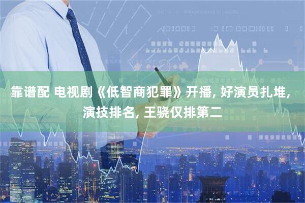 靠谱配 电视剧《低智商犯罪》开播, 好演员扎堆, 演技排名, 王骁仅排第二