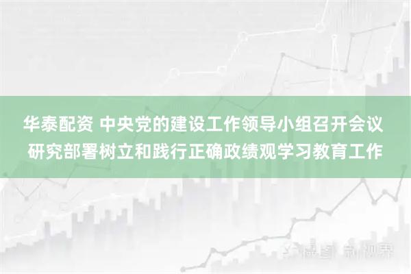华泰配资 中央党的建设工作领导小组召开会议 研究部署树立和践行正确政绩观学习教育工作