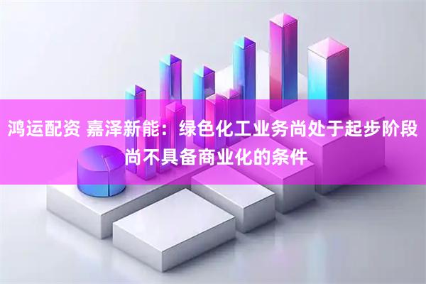 鸿运配资 嘉泽新能：绿色化工业务尚处于起步阶段 尚不具备商业化的条件