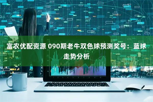 富农优配资源 090期老牛双色球预测奖号：蓝球走势分析